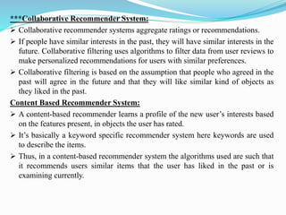 ***Collaborative Recommender System:
➢ Collaborative recommender systems aggregate ratings or recommendations.
➢ If people have similar interests in the past, they will have similar interests in the
future. Collaborative filtering uses algorithms to filter data from user reviews to
make personalized recommendations for users with similar preferences.
➢ Collaborative filtering is based on the assumption that people who agreed in the
past will agree in the future and that they will like similar kind of objects as
they liked in the past.
Content Based Recommender System:
➢ A content-based recommender learns a profile of the new user’s interests based
on the features present, in objects the user has rated.
➢ It’s basically a keyword specific recommender system here keywords are used
to describe the items.
➢ Thus, in a content-based recommender system the algorithms used are such that
it recommends users similar items that the user has liked in the past or is
examining currently.
 