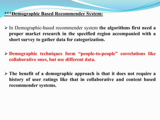 ***Demographic Based Recommender System:
➢ In Demographic-based recommender system the algorithms first need a
proper market research in the specified region accompanied with a
short survey to gather data for categorization.
➢ Demographic techniques form “people-to-people” correlations like
collaborative ones, but use different data.
➢ The benefit of a demographic approach is that it does not require a
history of user ratings like that in collaborative and content based
recommender systems.
 