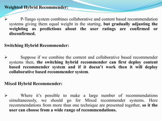Weighted Hybrid Recommender:
➢ P-Tango system combines collaborative and content based recommendation
systems giving them equal weight in the starting, but gradually adjusting the
weighting as predictions about the user ratings are confirmed or
disconfirmed.
Switching Hybrid Recommender:
➢ Suppose if we combine the content and collaborative based recommender
systems then, the switching hybrid recommender can first deploy content
based recommender system and if it doesn’t work then it will deploy
collaborative based recommender system.
Mixed Hybrid Recommender:
➢ Where it’s possible to make a large number of recommendations
simultaneously, we should go for Mixed recommender systems. Here
recommendations from more than one technique are presented together, so it the
user can choose from a wide range of recommendations.
 