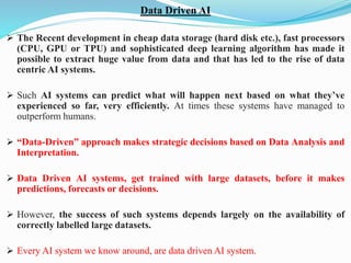 Data Driven AI
➢ The Recent development in cheap data storage (hard disk etc.), fast processors
(CPU, GPU or TPU) and sophisticated deep learning algorithm has made it
possible to extract huge value from data and that has led to the rise of data
centric AI systems.
➢ Such AI systems can predict what will happen next based on what they’ve
experienced so far, very efficiently. At times these systems have managed to
outperform humans.
➢ “Data-Driven” approach makes strategic decisions based on Data Analysis and
Interpretation.
➢ Data Driven AI systems, get trained with large datasets, before it makes
predictions, forecasts or decisions.
➢ However, the success of such systems depends largely on the availability of
correctly labelled large datasets.
➢ Every AI system we know around, are data driven AI system.
 