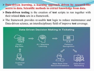 ➢ Data-driven learning, a learning approach driven by research-like
access to data. Scientific methods to extract knowledge from data.
➢ Data-driven testing is the creation of test scripts to run together with
their related data sets in a framework.
➢ The framework provides re-usable test logic to reduce maintenance and
Data-driven science, an interdisciplinary field of improve test coverage.
 