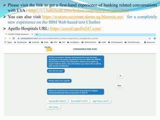 ➢ Please visit the link to get a first-hand experience of banking related conversations
with EVA : https://v1.hdfcbank.com/htdocs/common/eva/index.html
➢ You can also visit https://watson-assistant-demo.ng.bluemix.net/ for a completely
new experience on the IBM Web based text Chatbot
➢ Apollo Hospitals URL: https://covid.apollo247.com/
 