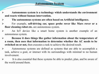 Autonomous System
➢ Autonomous system is a technology which understands the environment
and reacts without human intervention.
➢ The autonomous systems are often based on Artificial intelligence.
➢ For example, self-driving car, space probe rover like Mars rover or a
floor cleaning robot etc. are autonomous system.
➢ An IoT device like a smart home system is another example of an
autonomous system.
➢ Because it does things like gather information about the temperature of
a room, then uses that information to determine whether the AC needs to be
switched on or not, then executes a task to achieve the desired result.
➢ Autonomous systems are defined as systems that are able to accomplish a
task, achieve a goal, or interact with its surroundings with minimal to no human
involvement.
➢ It is also essential that these systems be able to predict, plan, and be aware of
the world around them.
 