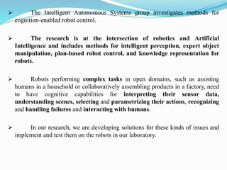 ➢ The Intelligent Autonomous Systems group investigates methods for
cognition-enabled robot control.
➢ The research is at the intersection of robotics and Artificial
Intelligence and includes methods for intelligent perception, expert object
manipulation, plan-based robot control, and knowledge representation for
robots.
➢ Robots performing complex tasks in open domains, such as assisting
humans in a household or collaboratively assembling products in a factory, need
to have cognitive capabilities for interpreting their sensor data,
understanding scenes, selecting and parametrizing their actions, recognizing
and handling failures and interacting with humans.
➢ In our research, we are developing solutions for these kinds of issues and
implement and test them on the robots in our laboratory.
 