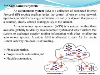 ***Autonomous System
An autonomous system (AS) is a collection of connected Internet
Protocol (IP) routing prefixes under the control of one or more network
operators on behalf of a single administrative entity or domain that presents
a common, clearly defined routing policy to the internet.
An autonomous system number (ASN) is a unique number that's
available globally to identify an autonomous system and which enables that
system to exchange exterior routing information with other neighboring
autonomous systems. A unique ASN is allocated to each AS for use in
Border Gateway Protocol (BGP) routing.
➢ Fixed automation,
➢ Programmable automation,and.
➢ Flexible automation.
 