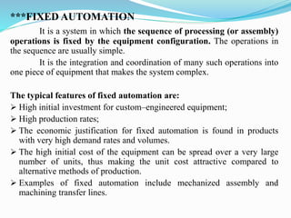 ***FIXED AUTOMATION
It is a system in which the sequence of processing (or assembly)
operations is fixed by the equipment configuration. The operations in
the sequence are usually simple.
It is the integration and coordination of many such operations into
one piece of equipment that makes the system complex.
The typical features of fixed automation are:
➢ High initial investment for custom–engineered equipment;
➢ High production rates;
➢ The economic justification for fixed automation is found in products
with very high demand rates and volumes.
➢ The high initial cost of the equipment can be spread over a very large
number of units, thus making the unit cost attractive compared to
alternative methods of production.
➢ Examples of fixed automation include mechanized assembly and
machining transfer lines.
 