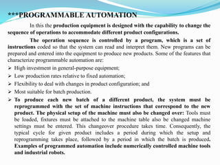***PROGRAMMABLE AUTOMATION
In this the production equipment is designed with the capability to change the
sequence of operations to accommodate different product configurations.
The operation sequence is controlled by a program, which is a set of
instructions coded so that the system can read and interpret them. New programs can be
prepared and entered into the equipment to produce new products. Some of the features that
characterize programmable automation are:
➢ High investment in general-purpose equipment;
➢ Low production rates relative to fixed automation;
➢ Flexibility to deal with changes in product configuration; and
➢ Most suitable for batch production.
➢ To produce each new batch of a different product, the system must be
reprogrammed with the set of machine instructions that correspond to the new
product. The physical setup of the machine must also be changed over: Tools must
be loaded, fixtures must be attached to the machine table also be changed machine
settings must be entered. This changeover procedure takes time. Consequently, the
typical cycle for given product includes a period during which the setup and
reprogramming takes place, followed by a period in which the batch is produced.
Examples of programmed automation include numerically controlled machine tools
and industrial robots.
 