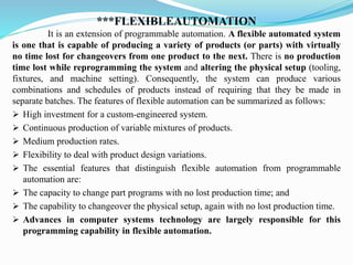 ***FLEXIBLEAUTOMATION
It is an extension of programmable automation. A flexible automated system
is one that is capable of producing a variety of products (or parts) with virtually
no time lost for changeovers from one product to the next. There is no production
time lost while reprogramming the system and altering the physical setup (tooling,
fixtures, and machine setting). Consequently, the system can produce various
combinations and schedules of products instead of requiring that they be made in
separate batches. The features of flexible automation can be summarized as follows:
➢ High investment for a custom-engineered system.
➢ Continuous production of variable mixtures of products.
➢ Medium production rates.
➢ Flexibility to deal with product design variations.
➢ The essential features that distinguish flexible automation from programmable
automation are:
➢ The capacity to change part programs with no lost production time; and
➢ The capability to changeover the physical setup, again with no lost production time.
➢ Advances in computer systems technology are largely responsible for this
programming capability in flexible automation.
 