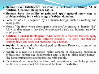 ➢ Human-Level Intelligence has come to be known as Strong AI or
Artificial General Intelligence (AGI).
➢ Humans have the ability to gain and apply general knowledge to
problem solving for a wide range of subject domains.
➢ Some of which is acquired by all human beings, such as walking and
talking, etc.
➢ Most of the time, when developers claim they've created a “human-like”
AI, what they mean is that they've automated a task that humans are often
employed for.
➢ Artificial General Intelligence (AGI) refers to a machine that can apply
knowledge and skills within different contexts – in short, one that can
learn by itself and work out problems like a human.
➢ Sophia: A humanoid robot developed by Hanson Robotics, is one of the
most human-like robots.
➢ Sophia is a realistic humanoid robot capable of displaying humanlike
expressions, human-like conversation and is able to make many human-
like facial expressions and interacting with people.
➢ It's designed for research, education, and entertainment, and helps promote
public discussion about AI ethics and the future of robotics.
 