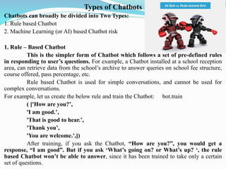 Types of Chatbots
Chatbots can broadly be divided into Two Types:
1. Rule based Chatbot
2. Machine Learning (or AI) based Chatbot risk
1. Rule – Based Chatbot
This is the simpler form of Chatbot which follows a set of pre-defined rules
in responding to user’s questions. For example, a Chatbot installed at a school reception
area, can retrieve data from the school’s archive to answer queries on school fee structure,
course offered, pass percentage, etc.
Rule based Chatbot is used for simple conversations, and cannot be used for
complex conversations.
For example, let us create the below rule and train the Chatbot: bot.train
( ['How are you?’,
'I am good.’,
'That is good to hear.’,
'Thank you’,
'You are welcome.',])
After training, if you ask the Chatbot, “How are you?”, you would get a
response, “I am good”. But if you ask ‘What’s going on? or What’s up? ‘, the rule
based Chatbot won’t be able to answer, since it has been trained to take only a certain
set of questions.
 