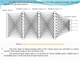 ➢ In reality neural networks are not as simple as the above discussed example. They may
look like the one shown below!
(Source - http://www.rsipvision.com/exploring-deep-learning/ )
➢ The term ‘deep’ in Deep Learning refers to the various layers you will find in a neural
network. This closely relates to how our brains work.
➢ The neural network shown above, is a network of 3 layers (hidden layer1, hidden layer 2
and hidden layer 3) with each layer having 9 neurons each.
 