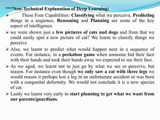 ***Non-Technical Explanation of Deep Learning:
➢ These Four Capabilities: Classifying what we perceive, Predicting
things in a sequence, Reasoning and Planning are some of the key
aspect of intelligence.
➢ we were shown just a few pictures of cats and dogs and from that we
could easily spot a new picture of cat? We learnt to classify things we
perceive
➢ Also, we learnt to predict what would happen next in a sequence of
events. For instance, in a peekaboo game when someone hid their face
with their hands and took their hands away we expected to see their face.
➢ As we aged, we learnt not to just go by what we see or perceive, but
reason. For instance even though we only saw a cat with three legs we
would reason it perhaps lost a leg in an unfortunate accident or was born
with a congenital deformity. We would not conclude it is a new species
of cat.
➢ Lastly we learnt very early to start planning to get what we want from
our parents/guardians.
 