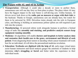 The Future with AI, and AI in Action
➢ Transportation: Although it could take a decade or more to perfect them,
autonomous cars will one day ferry us from place to place. The place where AI may
have the biggest impact in the near future is self-driving cars. Unlike humans, AI
drivers never look down at the radio, put on mascara or argue with their kids in
the backseat. Thanks to Google, autonomous cars are already here, but watch for
them to be universal by 2030. Driverless trains already rule the rails in European
cities, and Boeing is building an autonomous jetliner (pilots are still required to put
info into the system).
➢ Manufacturing: AI powered robots work alongside humans to perform a limited
range of tasks like assembly and stacking, and predictive analysis sensors keep
equipment running smoothly.
➢ Medicine: AI algorithms will enable doctors and hospitals to better analyze data
and customize their health care to the genes, environment and lifestyle of each
patient. From diagnosing brain tumors to deciding which cancer treatment will work
best for an individual, AI will drive the personalized medicine revolution.
➢ Education: Textbooks are digitized with the help of AI, early-stage virtual tutors
assist human instructors and facial analysis gauges the emotions of students to help
determine who’s struggling or bored and better tailor the experience to their
individual needs.
 