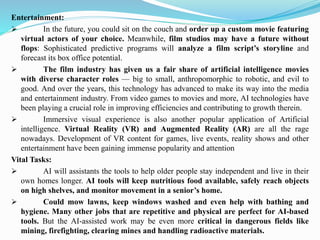 Entertainment:
➢ In the future, you could sit on the couch and order up a custom movie featuring
virtual actors of your choice. Meanwhile, film studios may have a future without
flops: Sophisticated predictive programs will analyze a film script’s storyline and
forecast its box office potential.
➢ The film industry has given us a fair share of artificial intelligence movies
with diverse character roles — big to small, anthropomorphic to robotic, and evil to
good. And over the years, this technology has advanced to make its way into the media
and entertainment industry. From video games to movies and more, AI technologies have
been playing a crucial role in improving efficiencies and contributing to growth therein.
➢ Immersive visual experience is also another popular application of Artificial
intelligence. Virtual Reality (VR) and Augmented Reality (AR) are all the rage
nowadays. Development of VR content for games, live events, reality shows and other
entertainment have been gaining immense popularity and attention
Vital Tasks:
➢ AI will assistants the tools to help older people stay independent and live in their
own homes longer. AI tools will keep nutritious food available, safely reach objects
on high shelves, and monitor movement in a senior’s home.
➢ Could mow lawns, keep windows washed and even help with bathing and
hygiene. Many other jobs that are repetitive and physical are perfect for AI-based
tools. But the AI-assisted work may be even more critical in dangerous fields like
mining, firefighting, clearing mines and handling radioactive materials.
 