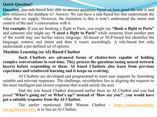 Quick Question?
Question: Are rule-based bots able to answer questions based on how good the rule is and
how extensive the database is? Answer: We can have a rule-based bot that understands the
value that we supply. However, the limitation is that it won’t understand the intent and
context of the user’s conversation with it.
For example: If you are booking a flight to Paris, you might say “Book a flight to Paris”
and someone else might say “I need a flight to Paris” while someone from another part
of the world may use his/her native language. AI-based or NLP-based bot identifies the
language, context and intent and then it reacts accordingly. A rule-based bot only
understands a pre-defined set of options.
Machine Learning (or AI) Based Chatbot
Such Chatbots are advanced forms of chatter-bots capable of holding
complex conversations in real-time. They process the questions (using neural network
layers) before responding to them. AI based Chatbots also learn from previous
experience and reinforced learning and it keeps on evolving.
AI Chatbots are developed and programmed to meet user requests by furnishing
suitable and relevant responses. The challenge, nevertheless lies in aligning the requests to
the most intelligent and closest response that would satisfy the user.
Had the rule based Chatbot discussed earlier been an AI Chatbot and you had
posed ‘What’s going on? or What’s up?’ instead of ‘How are you?’, you would have
got a suitable response from the AI Chatbot.
The earlier mentioned IBM Watson Chatbot - https://watson-assistant-
mo.ng.bluemix.net/ is in fact an AI Chatbot.
 