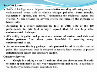 Save Our Planet:
➢ Artificial Intelligence can help us create a better world by addressing complex
environmental issues such as climate change, pollution, water scarcity,
extinction of species, and more. Transforming the traditional sectors and
systems, AI can prevent the adverse effects that threaten the existence of
biodiversity.
➢ According to a report published by Intel in 2018, 74% of the 200
professionals in this field surveyed agreed that AI can help solve
environmental challenges.
➢ AI’s ability to gather and process vast amount of unstructured data and
derive patterns from them prove beneficial in resolving many
environmental issues.
➢ An autonomous floating garbage truck powered by AI is another case in
point. This autonomous truck is designed to remove large amounts of plastic
pollution from oceans and safeguard sea life.
Customer Service:
➢ Google is working on an AI assistant that can place human-like calls
to make appointments at, say, your neighborhood hair salon. In addition to
words, the system understands context and hint.
 