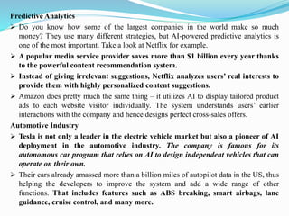 Predictive Analytics
➢ Do you know how some of the largest companies in the world make so much
money? They use many different strategies, but AI-powered predictive analytics is
one of the most important. Take a look at Netflix for example.
➢ A popular media service provider saves more than $1 billion every year thanks
to the powerful content recommendation system.
➢ Instead of giving irrelevant suggestions, Netflix analyzes users’ real interests to
provide them with highly personalized content suggestions.
➢ Amazon does pretty much the same thing – it utilizes AI to display tailored product
ads to each website visitor individually. The system understands users’ earlier
interactions with the company and hence designs perfect cross-sales offers.
Automotive Industry
➢ Tesla is not only a leader in the electric vehicle market but also a pioneer of AI
deployment in the automotive industry. The company is famous for its
autonomous car program that relies on AI to design independent vehicles that can
operate on their own.
➢ Their cars already amassed more than a billion miles of autopilot data in the US, thus
helping the developers to improve the system and add a wide range of other
functions. That includes features such as ABS breaking, smart airbags, lane
guidance, cruise control, and many more.
 