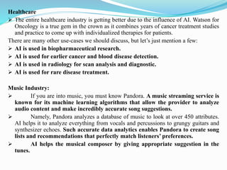 Healthcare
➢ The entire healthcare industry is getting better due to the influence of AI. Watson for
Oncology is a true gem in the crown as it combines years of cancer treatment studies
and practice to come up with individualized therapies for patients.
There are many other use-cases we should discuss, but let’s just mention a few:
➢ AI is used in biopharmaceutical research.
➢ AI is used for earlier cancer and blood disease detection.
➢ AI is used in radiology for scan analysis and diagnostic.
➢ AI is used for rare disease treatment.
Music Industry:
➢ If you are into music, you must know Pandora. A music streaming service is
known for its machine learning algorithms that allow the provider to analyze
audio content and make incredibly accurate song suggestions.
➢ Namely, Pandora analyzes a database of music to look at over 450 attributes.
AI helps it to analyze everything from vocals and percussions to grungy guitars and
synthesizer echoes. Such accurate data analytics enables Pandora to create song
lists and recommendations that perfectly match listeners’ preferences.
➢ AI helps the musical composer by giving appropriate suggestion in the
tunes.
 