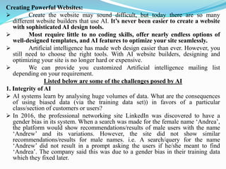 Creating Powerful Websites:
➢ Create the website may sound difficult, but today there are so many
different website builders that use AI. It’s never been easier to create a website
with sophisticated AI design tools.
➢ Most require little to no coding skills, offer nearly endless options of
well-designed templates, and AI features to optimize your site seamlessly.
➢ Artificial intelligence has made web design easier than ever. However, you
still need to choose the right tools. With AI website builders, designing and
optimizing your site is no longer hard or expensive.
➢ We can provide you customized Artificial intelligence mailing list
depending on your requirement.
Listed below are some of the challenges posed by AI
1. Integrity of AI
➢ AI systems learn by analysing huge volumes of data. What are the consequences
of using biased data (via the training data set)) in favors of a particular
class/section of customers or users?
➢ In 2016, the professional networking site LinkedIn was discovered to have a
gender bias in its system. When a search was made for the female name ‘Andrea’,
the platform would show recommendations/results of male users with the name
‘Andrew’ and its variations. However, the site did not show similar
recommendations/results for male names. i.e. A search/query for the name
‘Andrew’ did not result in a prompt asking the users if he/she meant to find
‘Andrea’. The company said this was due to a gender bias in their training data
which they fixed later.
 