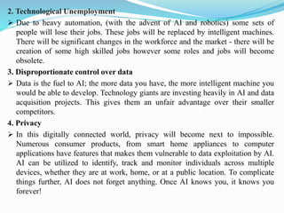 2. Technological Unemployment
➢ Due to heavy automation, (with the advent of AI and robotics) some sets of
people will lose their jobs. These jobs will be replaced by intelligent machines.
There will be significant changes in the workforce and the market - there will be
creation of some high skilled jobs however some roles and jobs will become
obsolete.
3. Disproportionate control over data
➢ Data is the fuel to AI; the more data you have, the more intelligent machine you
would be able to develop. Technology giants are investing heavily in AI and data
acquisition projects. This gives them an unfair advantage over their smaller
competitors.
4. Privacy
➢ In this digitally connected world, privacy will become next to impossible.
Numerous consumer products, from smart home appliances to computer
applications have features that makes them vulnerable to data exploitation by AI.
AI can be utilized to identify, track and monitor individuals across multiple
devices, whether they are at work, home, or at a public location. To complicate
things further, AI does not forget anything. Once AI knows you, it knows you
forever!
 