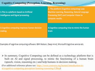 Cognitive Computing (Perception, Learning, Reasoning)
➢ In summary, Cognitive Computing can be defined as a technology platform that is
built on AI and signal processing, to mimic the functioning of a human brain
(speech, vision, reasoning etc.) and help humans in decision making.
(For additional reference please see: https://www.coursera.org/lecture/introduction-to-
ai/cognitive-computing-perception-learning-reasoning-UBtrp)
 