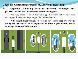 Cognitive Computing (Perception, Learning, Reasoning)
➢ Cognitive Computing refers to individual technologies that
perform specific tasks to facilitate human intelligence.
➢ Basically, these are smart decision support systems that we have been
working with since the beginning of the internet boom.
➢ With recent breakthroughs in technology, these support systems
simply use better data, better algorithms in order to get a better analysis
of a huge amount of information.
 