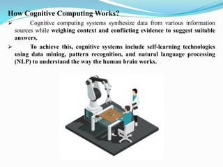 How Cognitive Computing Works?
➢ Cognitive computing systems synthesize data from various information
sources while weighing context and conflicting evidence to suggest suitable
answers.
➢ To achieve this, cognitive systems include self-learning technologies
using data mining, pattern recognition, and natural language processing
(NLP) to understand the way the human brain works.
 