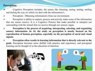 Perception:
➢ Cognitive Perception includes, the senses like listening, seeing, tasting, smiling
and feeling the way we which we deal with the information’s.
➢ Perception - Obtaining information's from our environment.
➢ Perception is ability to capture, process and actively make sense of the information
that our senses receive. It is a Cognitive Process that make possible to interpret our
surrounding with the stimuli that we receive through our sensory organ.
➢ Perception is the process of acquiring, interpreting, selecting, and organizing
sensory information. In AI, the study on perception is mostly focused on the
reproduction of human perception, especially on the perception of aural and visual
signals.
➢ Perception often results in learning information that is directly relevant to the
goals. Perception becomes more skillful with practice and experience, and perceptual
learning can be thought of as the education of attention.
 