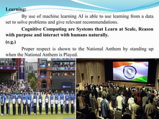 Learning:
By use of machine learning AI is able to use learning from a data
set to solve problems and give relevant recommendations.
Cognitive Computing are Systems that Learn at Scale, Reason
with purpose and interact with humans naturally.
(e.g.)
Proper respect is shown to the National Anthem by standing up
when the National Anthem is Played.
 