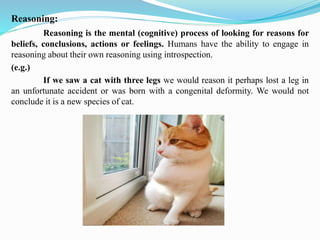Reasoning:
Reasoning is the mental (cognitive) process of looking for reasons for
beliefs, conclusions, actions or feelings. Humans have the ability to engage in
reasoning about their own reasoning using introspection.
(e.g.)
If we saw a cat with three legs we would reason it perhaps lost a leg in
an unfortunate accident or was born with a congenital deformity. We would not
conclude it is a new species of cat.
 