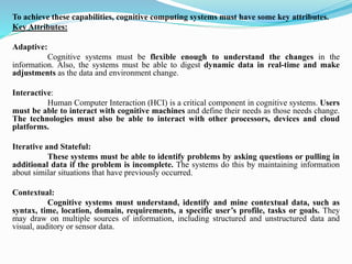 To achieve these capabilities, cognitive computing systems must have some key attributes.
Key Attributes:
Adaptive:
Cognitive systems must be flexible enough to understand the changes in the
information. Also, the systems must be able to digest dynamic data in real-time and make
adjustments as the data and environment change.
Interactive:
Human Computer Interaction (HCI) is a critical component in cognitive systems. Users
must be able to interact with cognitive machines and define their needs as those needs change.
The technologies must also be able to interact with other processors, devices and cloud
platforms.
Iterative and Stateful:
These systems must be able to identify problems by asking questions or pulling in
additional data if the problem is incomplete. The systems do this by maintaining information
about similar situations that have previously occurred.
Contextual:
Cognitive systems must understand, identify and mine contextual data, such as
syntax, time, location, domain, requirements, a specific user’s profile, tasks or goals. They
may draw on multiple sources of information, including structured and unstructured data and
visual, auditory or sensor data.
 