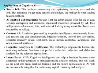 Applications of Cognitive AI
➢ Smart IoT: This includes connecting and optimizing devices, data and the
IoT. But assuming we get more sensors and devices, the real key is what’s going
to connect them.
➢ AI-Enabled Cybersecurity: We can fight the cyber-attacks with the use of data
security encryption and enhanced situational awareness powered by AI. This
will provide a document, data, and network locking using smart distributed data
secured by an AI key.
➢ Content AI: A solution powered by cognitive intelligence continuously learns
and reasons and can simultaneously integrate location, time of day, user habits,
semantic intensity, intent, sentiment, social media, contextual awareness, and
other personal attributes
➢ Cognitive Analytics in Healthcare: The technology implements human-like
reasoning software functions that perform deductive, inductive and abductive
analysis for life sciences applications.
➢ Intent-Based NLP: Cognitive intelligence can help a business become more
analytical in their approach to management and decision making. This will work
as the next step from machine learning and the future applications of AI will
incline towards using this for performing logical reasoning and analysis.
 