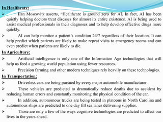In Healthcare:
➢ Ilan Moscovitz asserts, “Healthcare is ground zero for AI. In fact, AI has been
quietly helping doctors treat diseases for almost its entire existence. AI is being used to
assist medical professionals in their diagnoses and to help develop effective drugs more
quickly.
➢ AI can help monitor a patient’s condition 24/7 regardless of their location. It can
help predict which patients are likely to make repeat visits to emergency rooms and can
even predict when patients are likely to die.
In Agriculture:
➢ Artificial intelligence is only one of the Information Age technologies that will
help us feed a growing world population using fewer resources.
➢ Precision farming and other modern techniques rely heavily on these technologies.
In Transportation:
➢ Driverless cars are being pursued by every major automobile manufacturer.
➢ These vehicles are predicted to dramatically reduce deaths due to accident by
reducing human errors and constantly monitoring the physical condition of the car.
➢ In addition, autonomous trucks are being tested in platoons in North Carolina and
autonomous ships are predicted to one day fill sea lanes delivering supplies.
➢ Those are only a few of the ways cognitive technologies are predicted to affect our
lives in the years ahead.
 