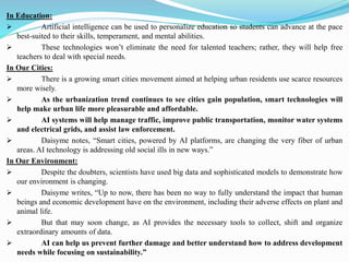 In Education:
➢ Artificial intelligence can be used to personalize education so students can advance at the pace
best-suited to their skills, temperament, and mental abilities.
➢ These technologies won’t eliminate the need for talented teachers; rather, they will help free
teachers to deal with special needs.
In Our Cities:
➢ There is a growing smart cities movement aimed at helping urban residents use scarce resources
more wisely.
➢ As the urbanization trend continues to see cities gain population, smart technologies will
help make urban life more pleasurable and affordable.
➢ AI systems will help manage traffic, improve public transportation, monitor water systems
and electrical grids, and assist law enforcement.
➢ Daisyme notes, “Smart cities, powered by AI platforms, are changing the very fiber of urban
areas. AI technology is addressing old social ills in new ways.”
In Our Environment:
➢ Despite the doubters, scientists have used big data and sophisticated models to demonstrate how
our environment is changing.
➢ Daisyme writes, “Up to now, there has been no way to fully understand the impact that human
beings and economic development have on the environment, including their adverse effects on plant and
animal life.
➢ But that may soon change, as AI provides the necessary tools to collect, shift and organize
extraordinary amounts of data.
➢ AI can help us prevent further damage and better understand how to address development
needs while focusing on sustainability.”
 