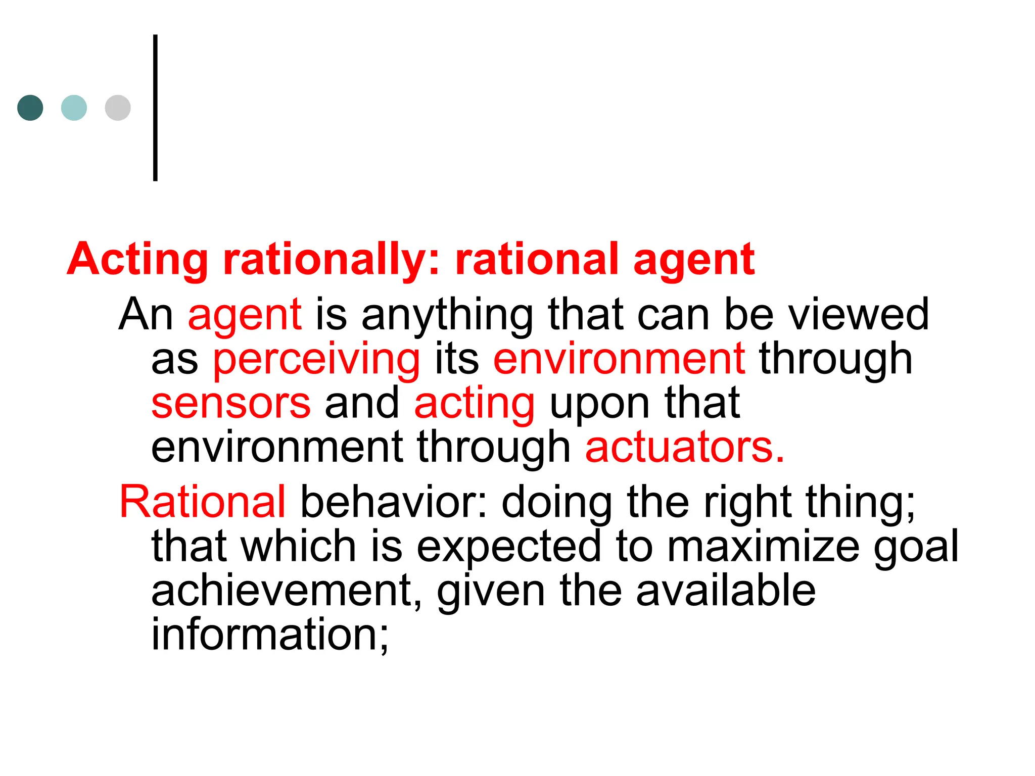 Acting rationally: rational agent
An agent is anything that can be viewed
as perceiving its environment through
sensors and acting upon that
environment through actuators.
Rational behavior: doing the right thing;
that which is expected to maximize goal
achievement, given the available
information;
 