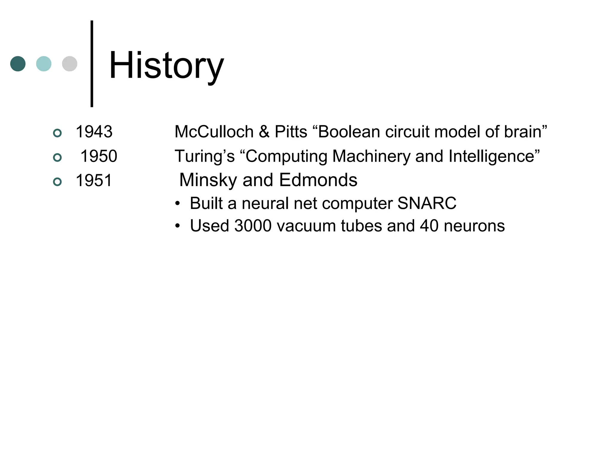 History
 1943 McCulloch & Pitts “Boolean circuit model of brain”
 1950 Turing’s “Computing Machinery and Intelligence”
 1951 Minsky and Edmonds
• Built a neural net computer SNARC
• Used 3000 vacuum tubes and 40 neurons
 