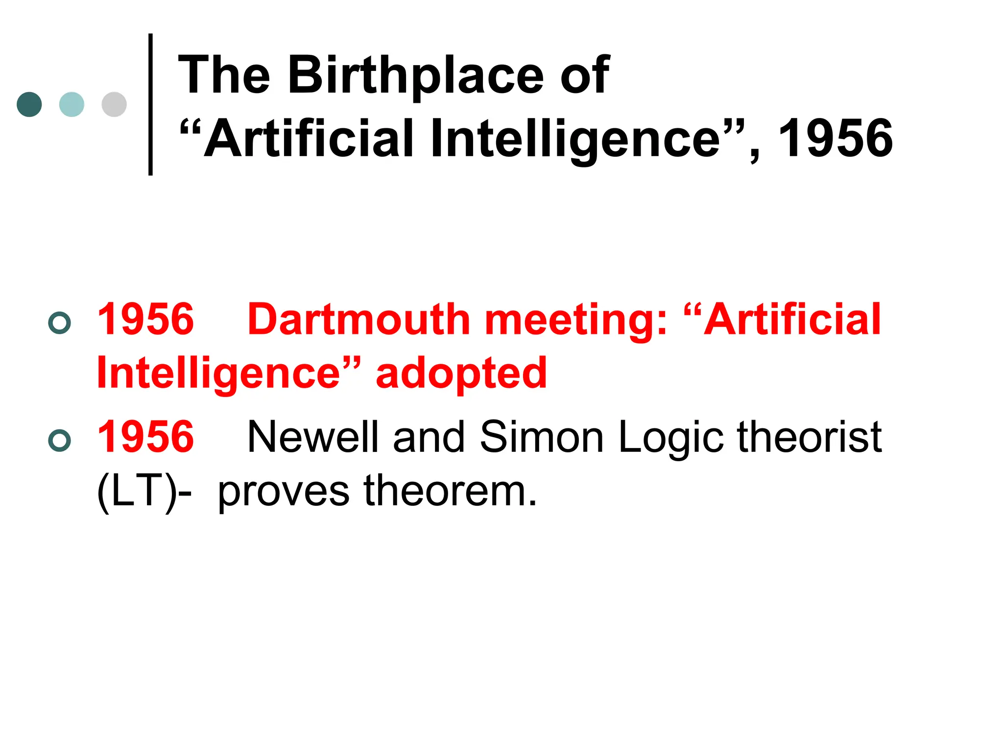 The Birthplace of
“Artificial Intelligence”, 1956
 1956 Dartmouth meeting: “Artificial
Intelligence” adopted
 1956 Newell and Simon Logic theorist
(LT)- proves theorem.
 