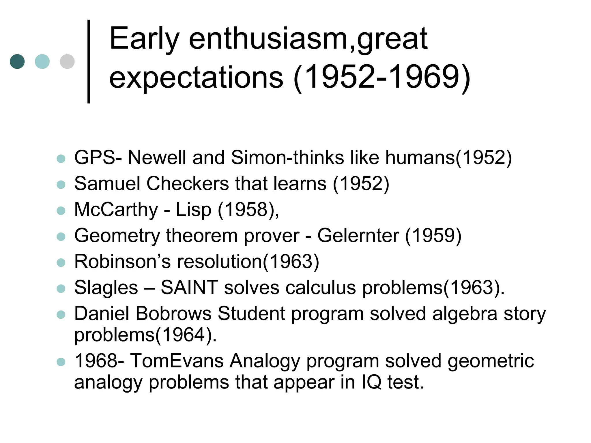 Early enthusiasm,great
expectations (1952-1969)
 GPS- Newell and Simon-thinks like humans(1952)
 Samuel Checkers that learns (1952)
 McCarthy - Lisp (1958),
 Geometry theorem prover - Gelernter (1959)
 Robinson’s resolution(1963)
 Slagles – SAINT solves calculus problems(1963).
 Daniel Bobrows Student program solved algebra story
problems(1964).
 1968- TomEvans Analogy program solved geometric
analogy problems that appear in IQ test.
 