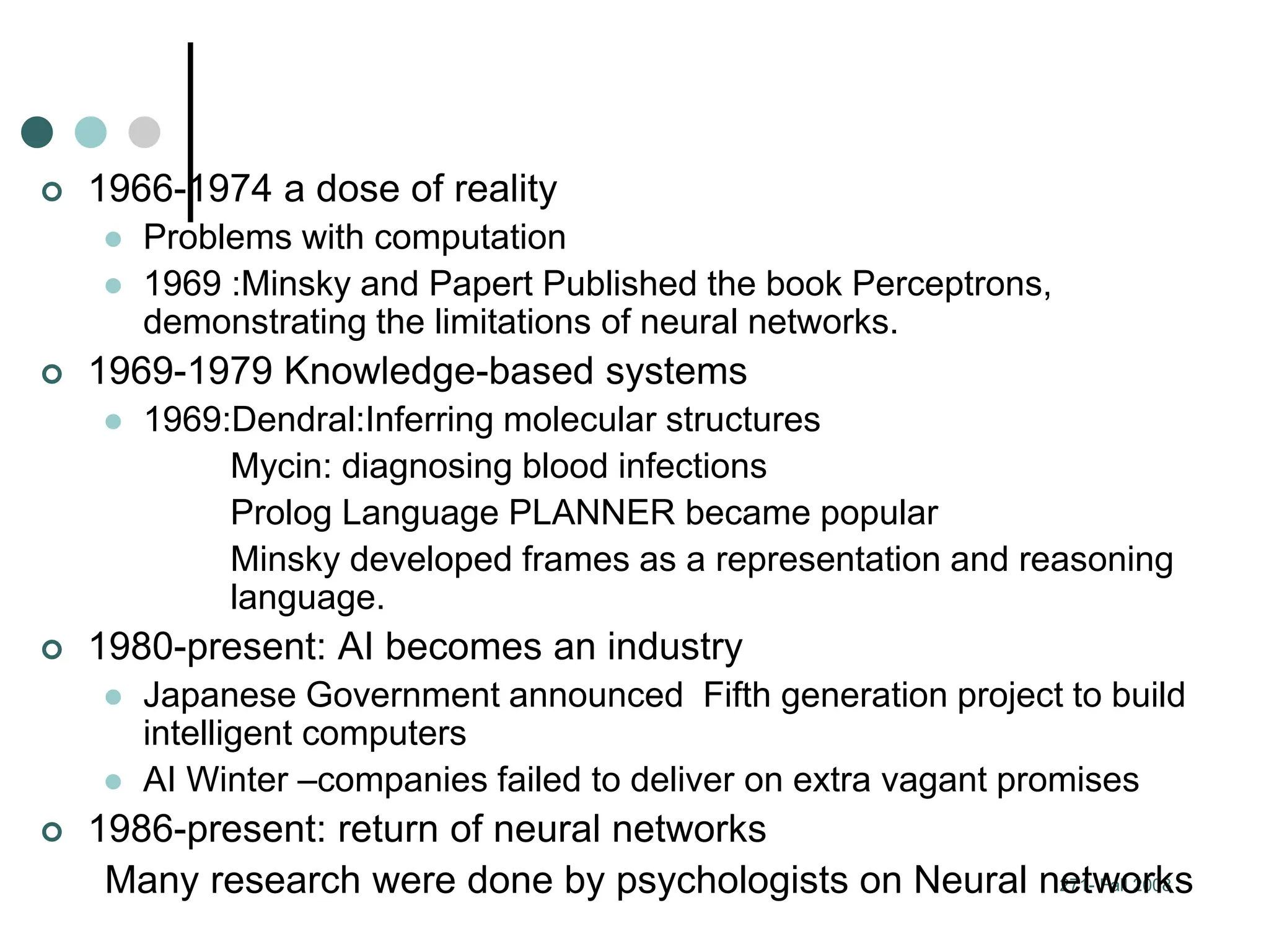 271- Fall 2008
 1966-1974 a dose of reality
 Problems with computation
 1969 :Minsky and Papert Published the book Perceptrons,
demonstrating the limitations of neural networks.
 1969-1979 Knowledge-based systems
 1969:Dendral:Inferring molecular structures
Mycin: diagnosing blood infections
Prolog Language PLANNER became popular
Minsky developed frames as a representation and reasoning
language.
 1980-present: AI becomes an industry
 Japanese Government announced Fifth generation project to build
intelligent computers
 AI Winter –companies failed to deliver on extra vagant promises
 1986-present: return of neural networks
Many research were done by psychologists on Neural networks
 