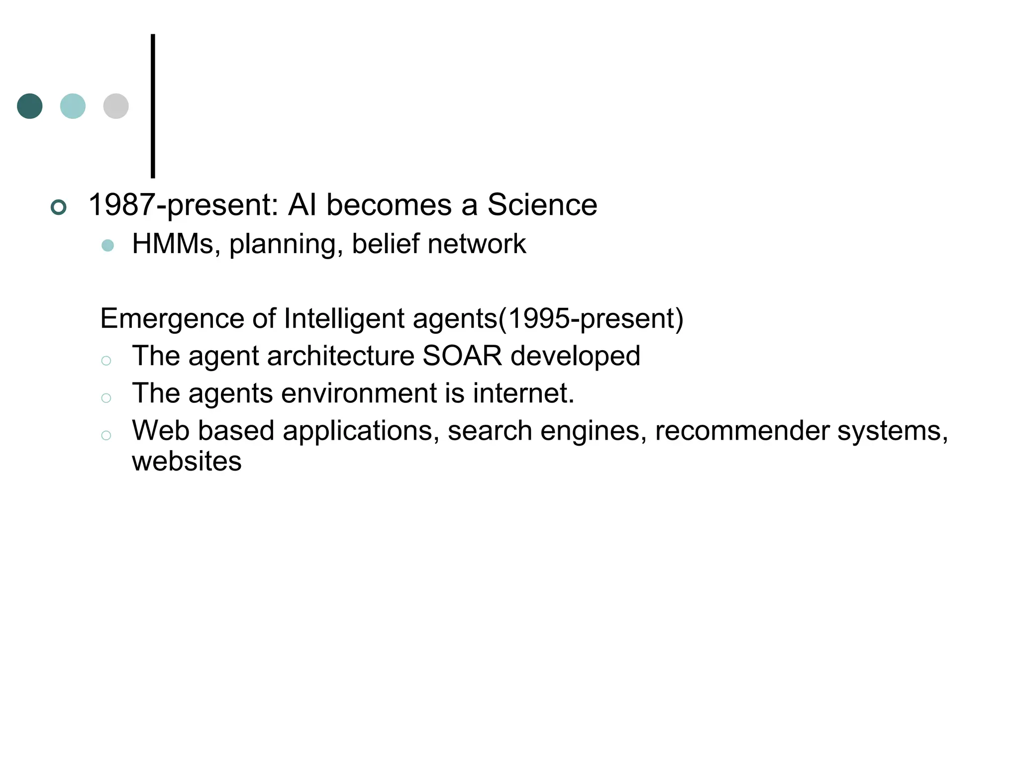  1987-present: AI becomes a Science
 HMMs, planning, belief network
Emergence of Intelligent agents(1995-present)
o The agent architecture SOAR developed
o The agents environment is internet.
o Web based applications, search engines, recommender systems,
websites
 