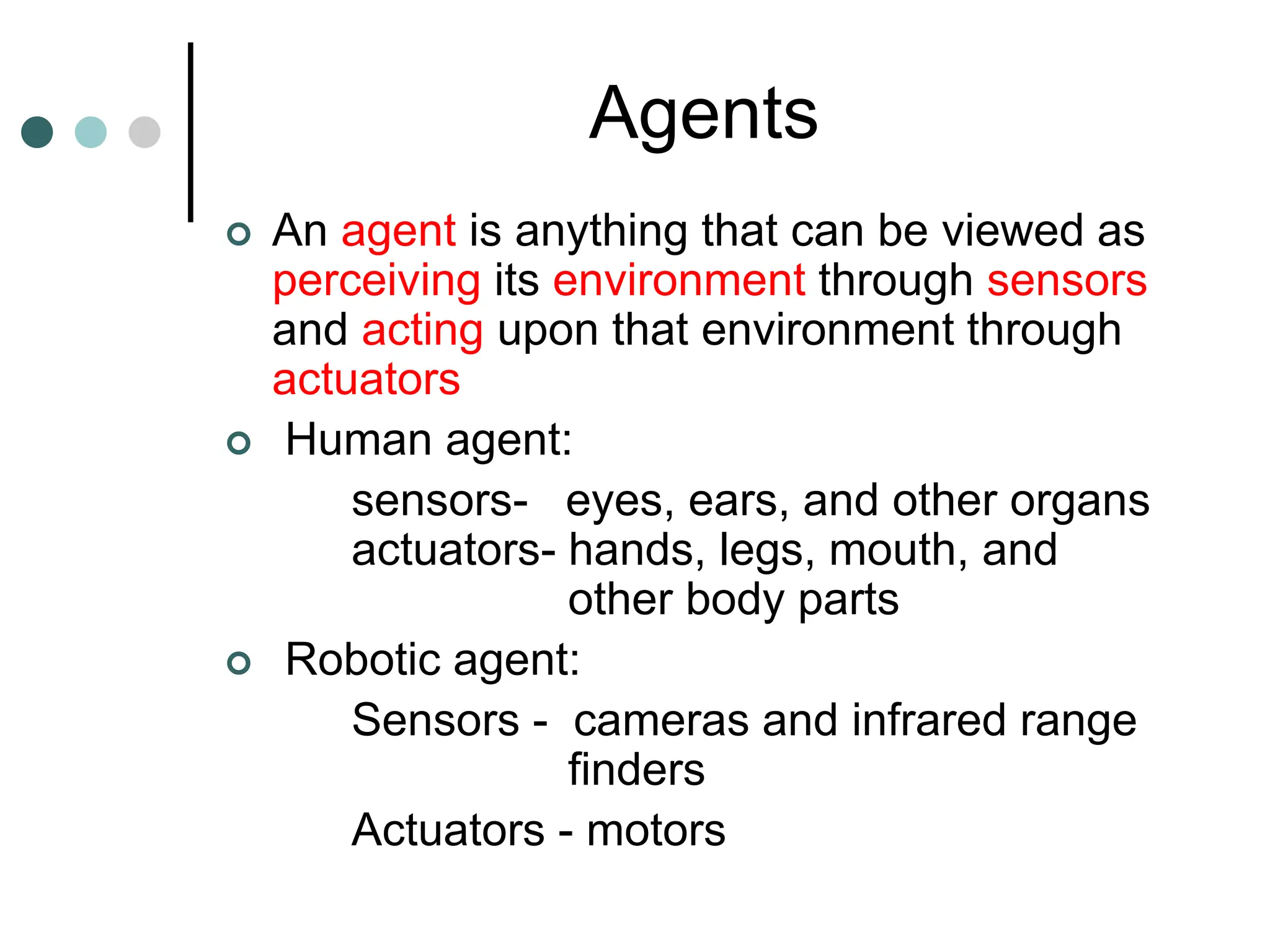 Agents
 An agent is anything that can be viewed as
perceiving its environment through sensors
and acting upon that environment through
actuators
 Human agent:
sensors- eyes, ears, and other organs
actuators- hands, legs, mouth, and
other body parts
 Robotic agent:
Sensors - cameras and infrared range
finders
Actuators - motors
 