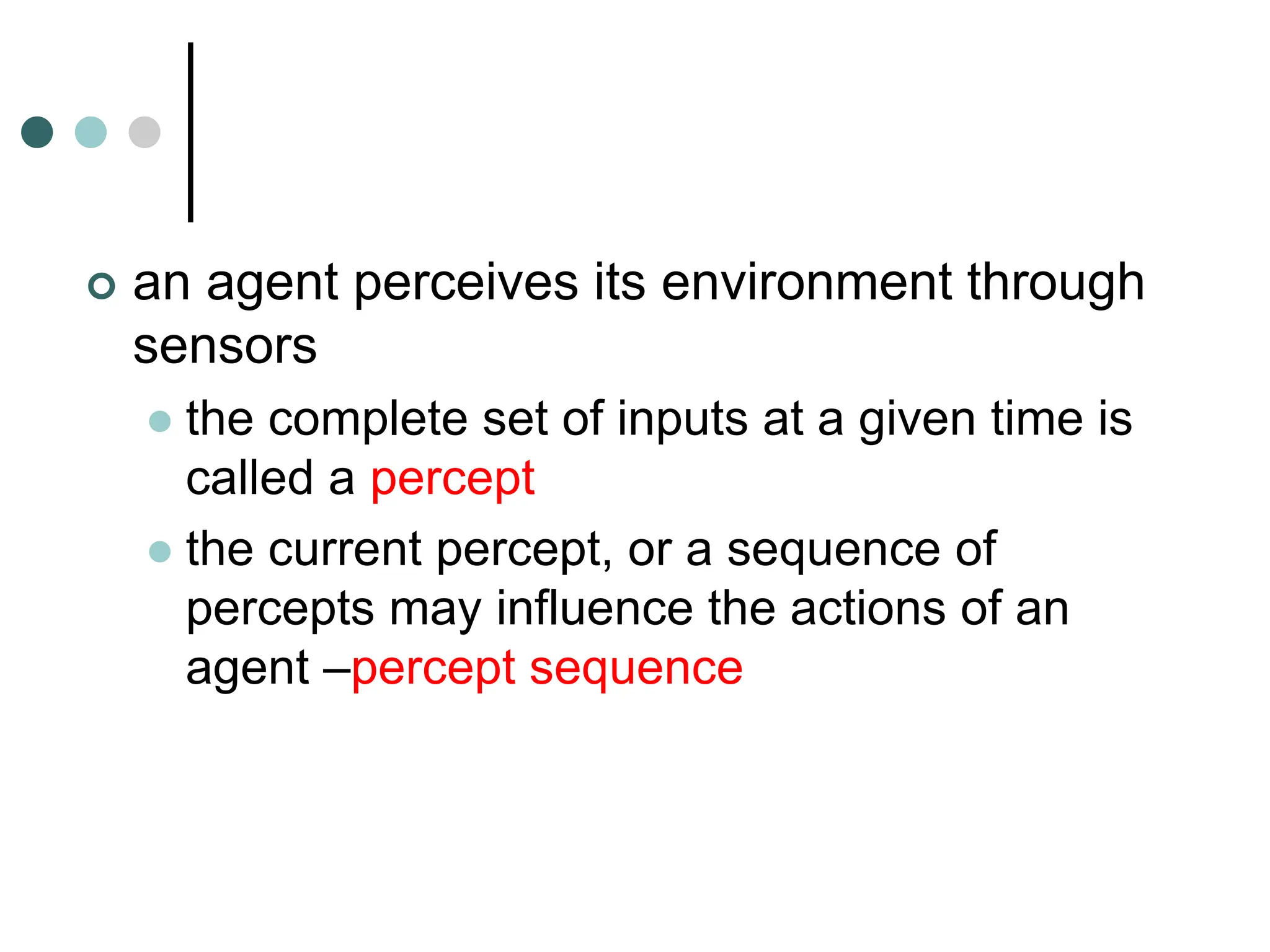 an agent perceives its environment through
sensors
 the complete set of inputs at a given time is
called a percept
 the current percept, or a sequence of
percepts may influence the actions of an
agent –percept sequence
 