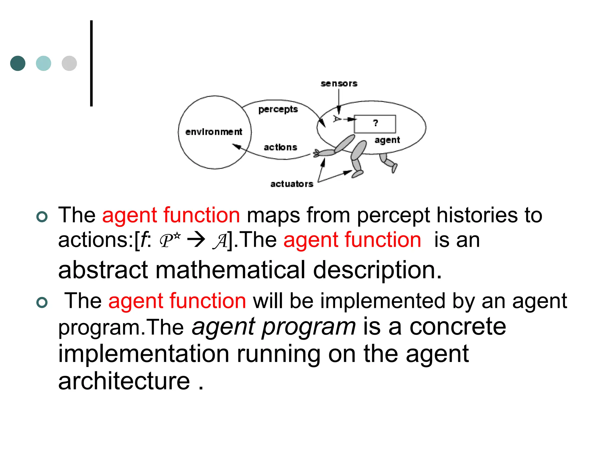  The agent function maps from percept histories to
actions:[f: P*  A].The agent function is an
abstract mathematical description.
 The agent function will be implemented by an agent
program.The agent program is a concrete
implementation running on the agent
architecture .
 