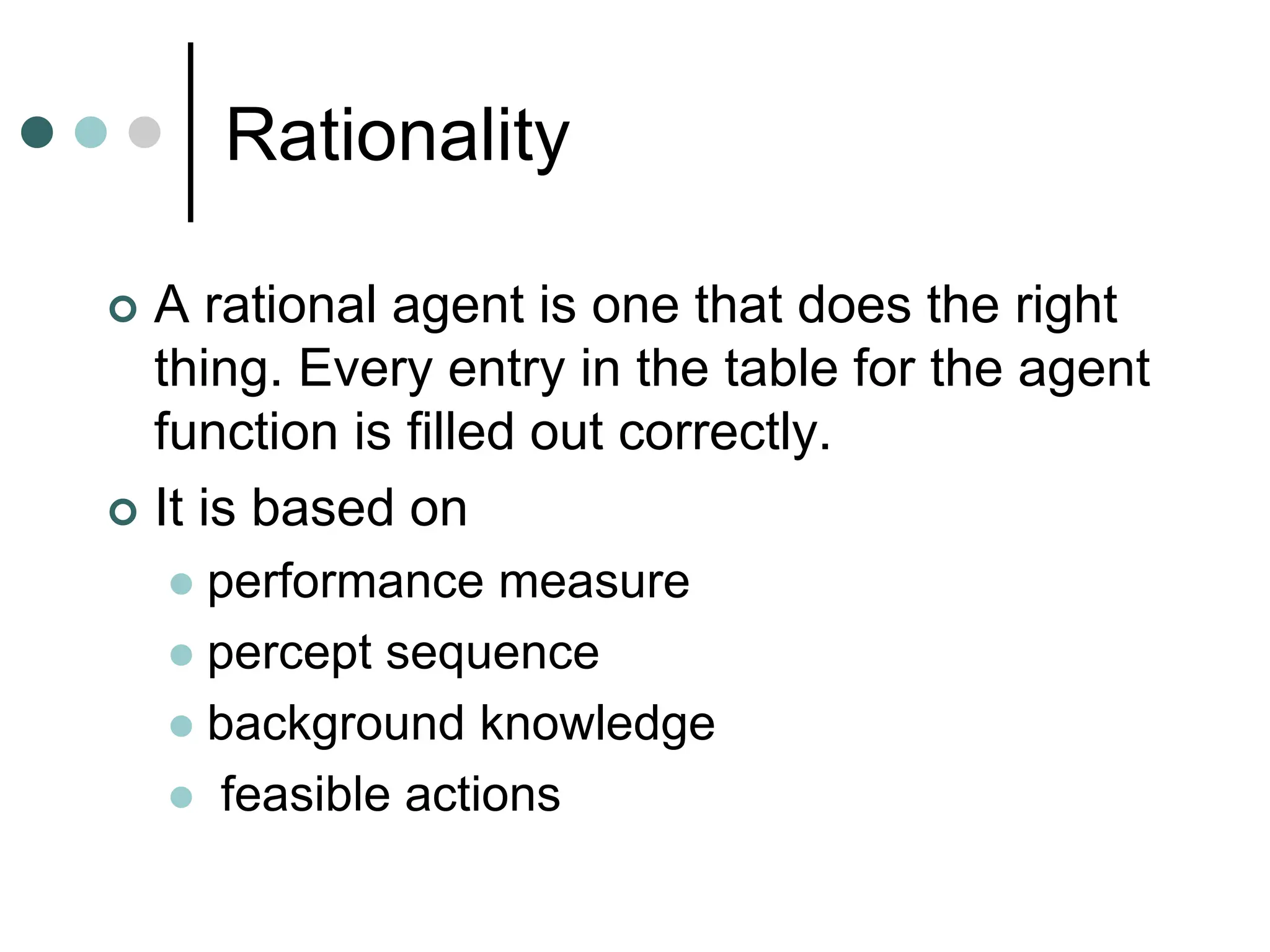 Rationality
 A rational agent is one that does the right
thing. Every entry in the table for the agent
function is filled out correctly.
 It is based on
 performance measure
 percept sequence
 background knowledge
 feasible actions
 
