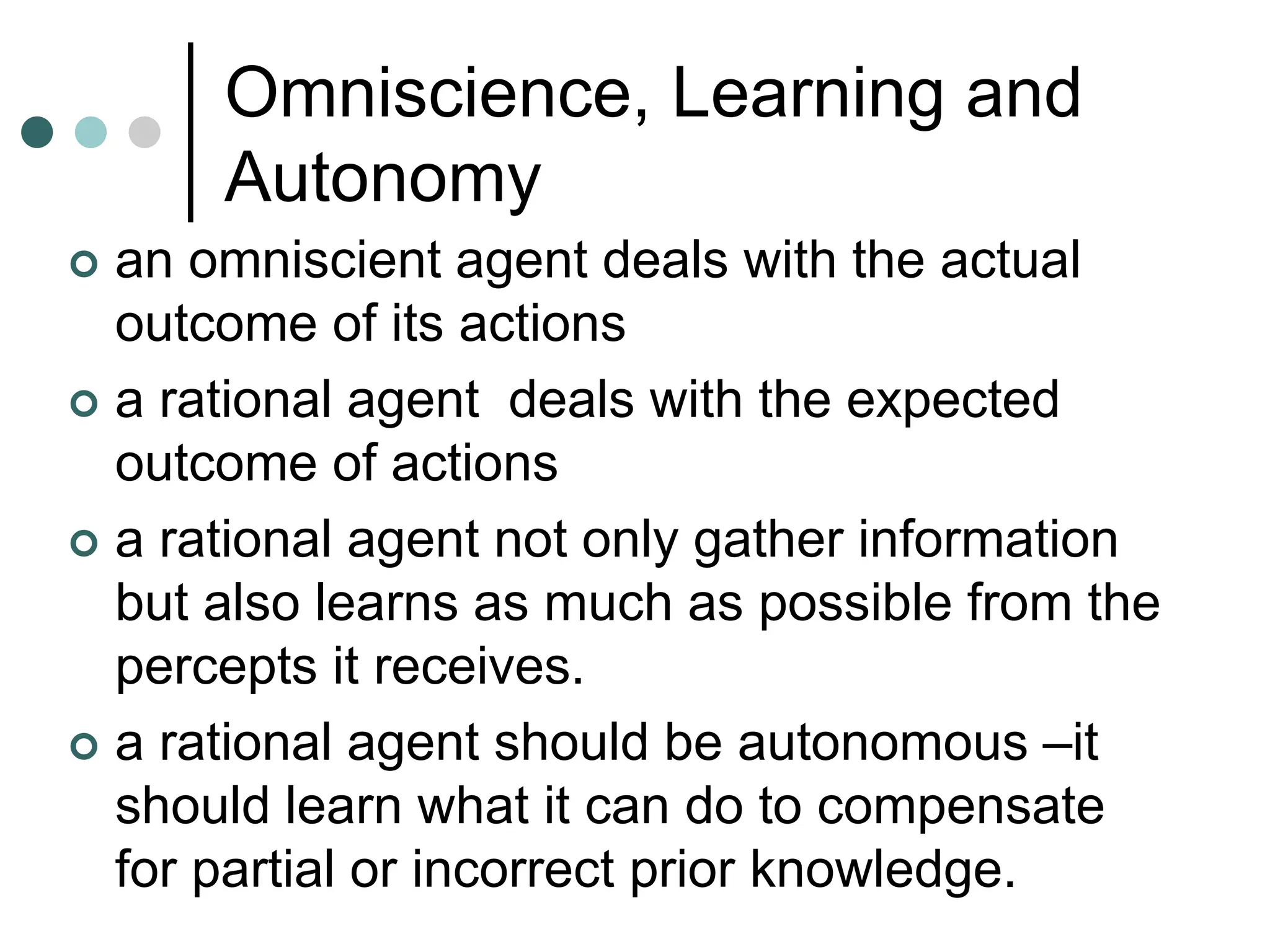 Omniscience, Learning and
Autonomy
 an omniscient agent deals with the actual
outcome of its actions
 a rational agent deals with the expected
outcome of actions
 a rational agent not only gather information
but also learns as much as possible from the
percepts it receives.
 a rational agent should be autonomous –it
should learn what it can do to compensate
for partial or incorrect prior knowledge.
 