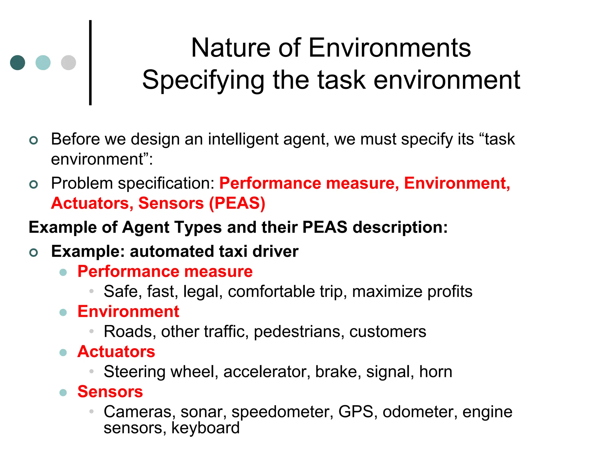 Nature of Environments
Specifying the task environment
 Before we design an intelligent agent, we must specify its “task
environment”:
 Problem specification: Performance measure, Environment,
Actuators, Sensors (PEAS)
Example of Agent Types and their PEAS description:
 Example: automated taxi driver
 Performance measure
• Safe, fast, legal, comfortable trip, maximize profits
 Environment
• Roads, other traffic, pedestrians, customers
 Actuators
• Steering wheel, accelerator, brake, signal, horn
 Sensors
• Cameras, sonar, speedometer, GPS, odometer, engine
sensors, keyboard
 