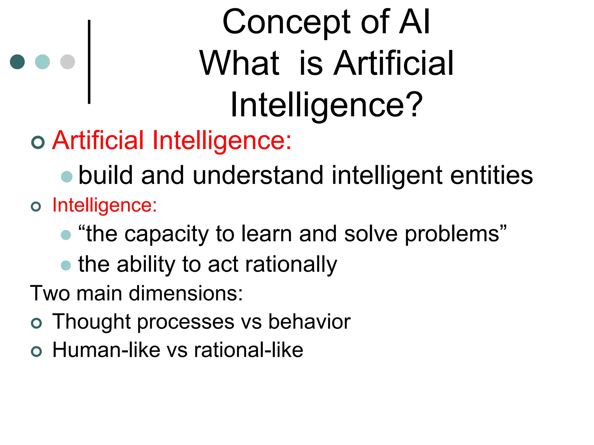 Concept of AI
What is Artificial
Intelligence?
 Artificial Intelligence:
 build and understand intelligent entities
 Intelligence:
 “the capacity to learn and solve problems”
 the ability to act rationally
Two main dimensions:
 Thought processes vs behavior
 Human-like vs rational-like
 