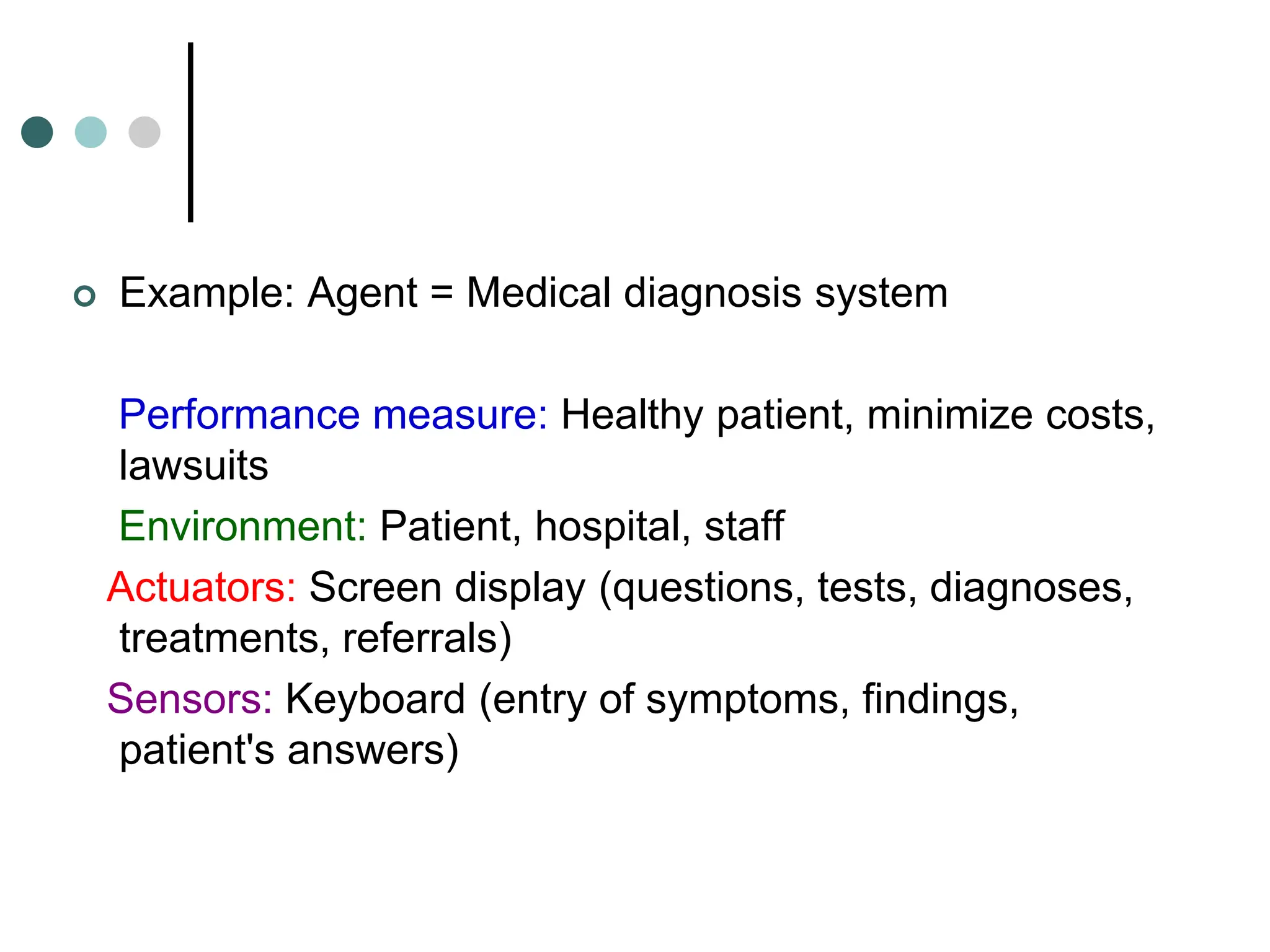  Example: Agent = Medical diagnosis system
Performance measure: Healthy patient, minimize costs,
lawsuits
Environment: Patient, hospital, staff
Actuators: Screen display (questions, tests, diagnoses,
treatments, referrals)
Sensors: Keyboard (entry of symptoms, findings,
patient's answers)
 