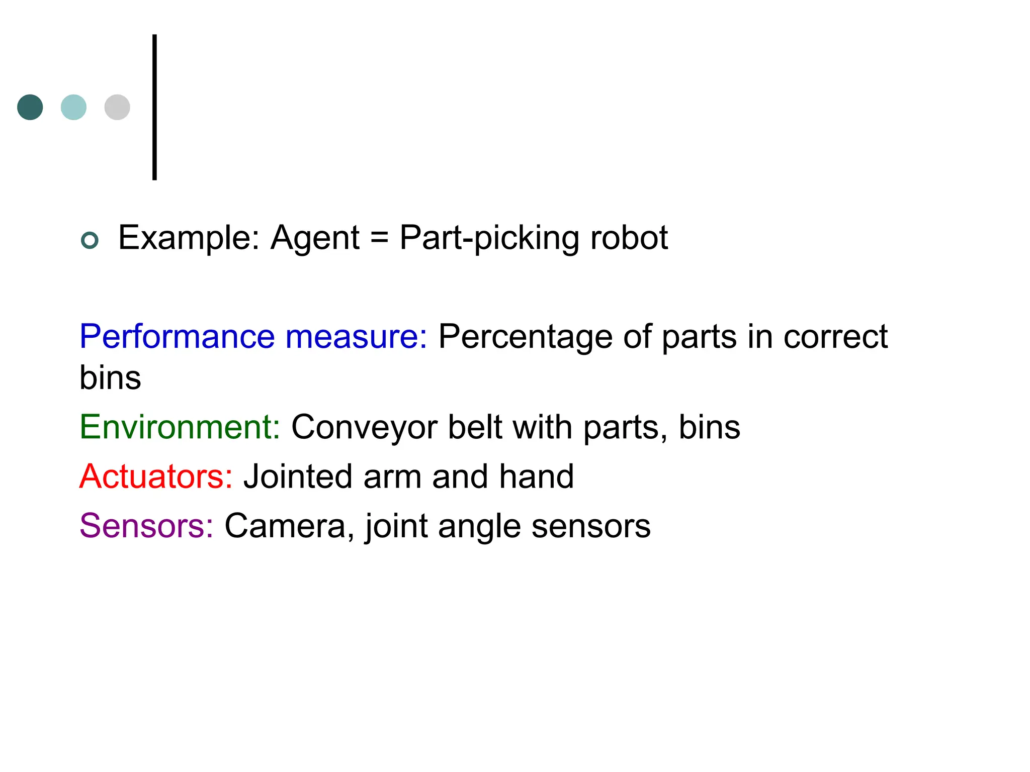  Example: Agent = Part-picking robot
Performance measure: Percentage of parts in correct
bins
Environment: Conveyor belt with parts, bins
Actuators: Jointed arm and hand
Sensors: Camera, joint angle sensors
 