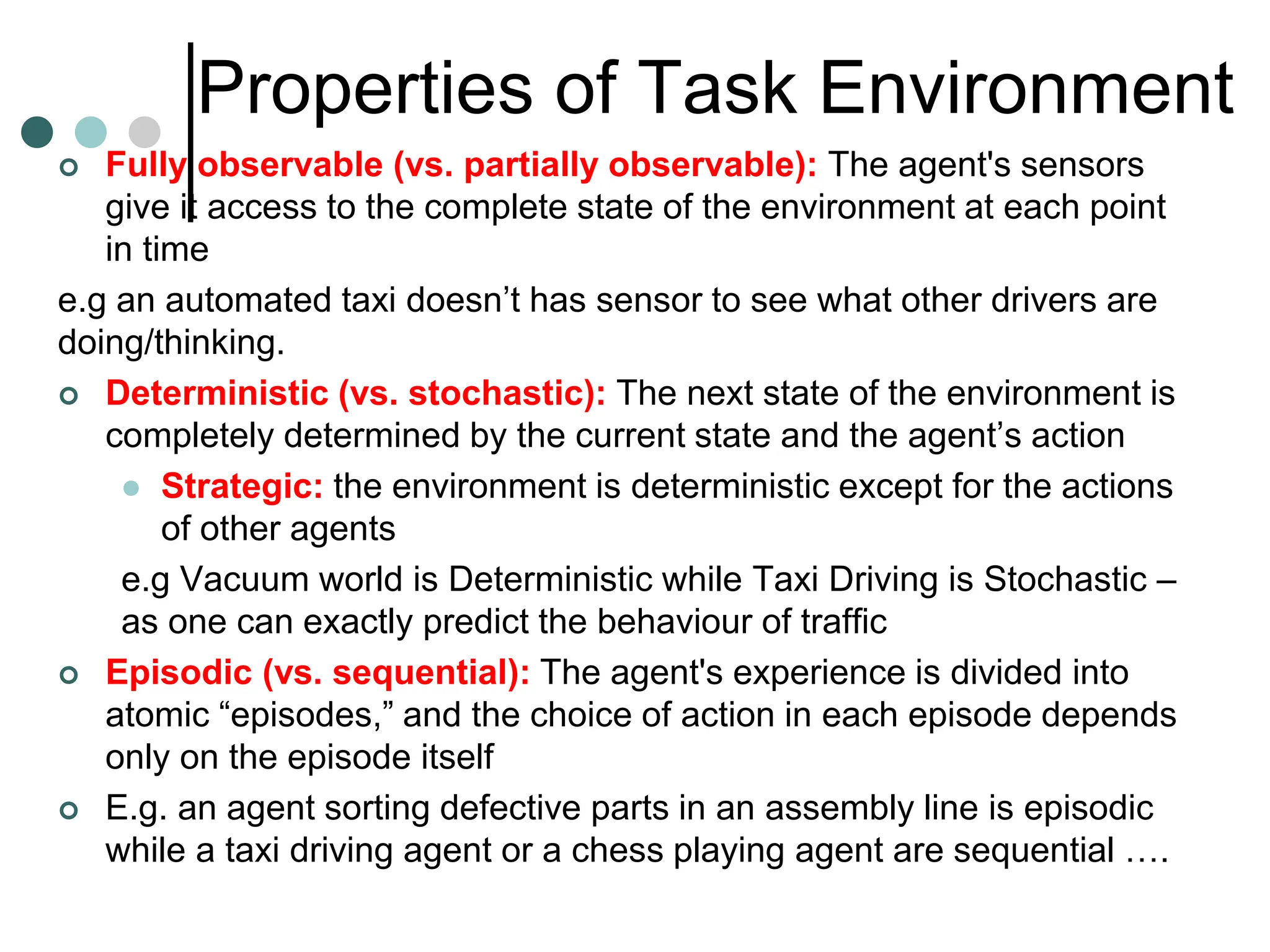 Properties of Task Environment
 Fully observable (vs. partially observable): The agent's sensors
give it access to the complete state of the environment at each point
in time
e.g an automated taxi doesn’t has sensor to see what other drivers are
doing/thinking.
 Deterministic (vs. stochastic): The next state of the environment is
completely determined by the current state and the agent’s action
 Strategic: the environment is deterministic except for the actions
of other agents
e.g Vacuum world is Deterministic while Taxi Driving is Stochastic –
as one can exactly predict the behaviour of traffic
 Episodic (vs. sequential): The agent's experience is divided into
atomic “episodes,” and the choice of action in each episode depends
only on the episode itself
 E.g. an agent sorting defective parts in an assembly line is episodic
while a taxi driving agent or a chess playing agent are sequential ….
 